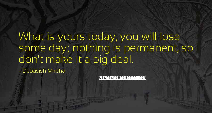 Debasish Mridha Quotes: What is yours today, you will lose some day; nothing is permanent, so don't make it a big deal.