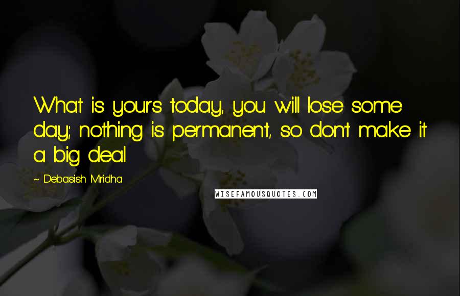 Debasish Mridha Quotes: What is yours today, you will lose some day; nothing is permanent, so don't make it a big deal.