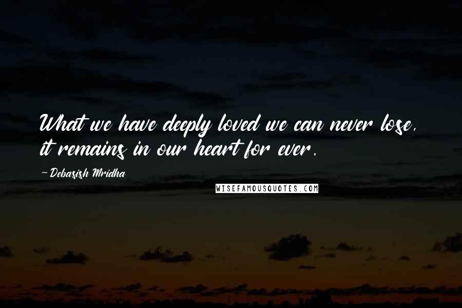 Debasish Mridha Quotes: What we have deeply loved we can never lose, it remains in our heart for ever.