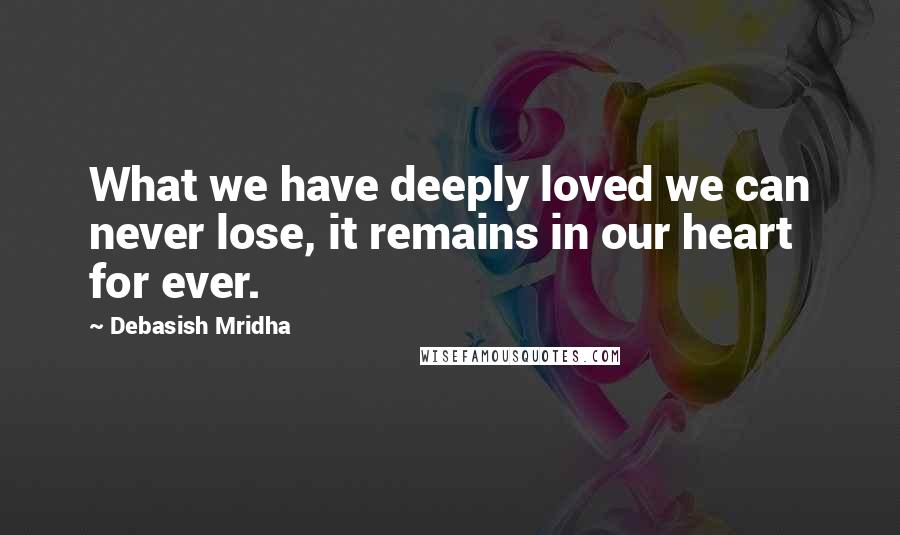 Debasish Mridha Quotes: What we have deeply loved we can never lose, it remains in our heart for ever.