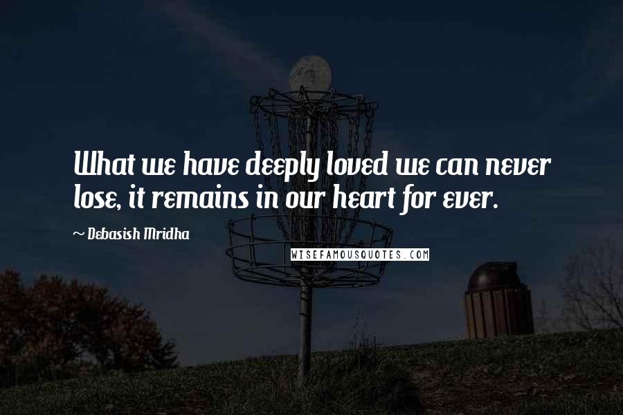 Debasish Mridha Quotes: What we have deeply loved we can never lose, it remains in our heart for ever.