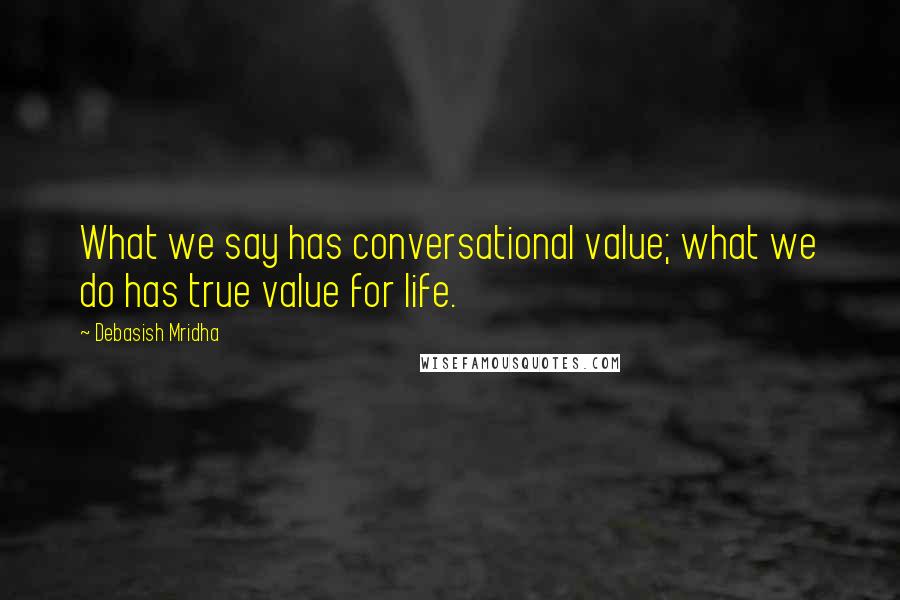 Debasish Mridha Quotes: What we say has conversational value; what we do has true value for life.