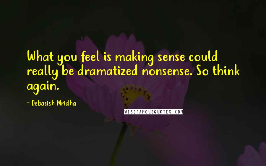Debasish Mridha Quotes: What you feel is making sense could really be dramatized nonsense. So think again.