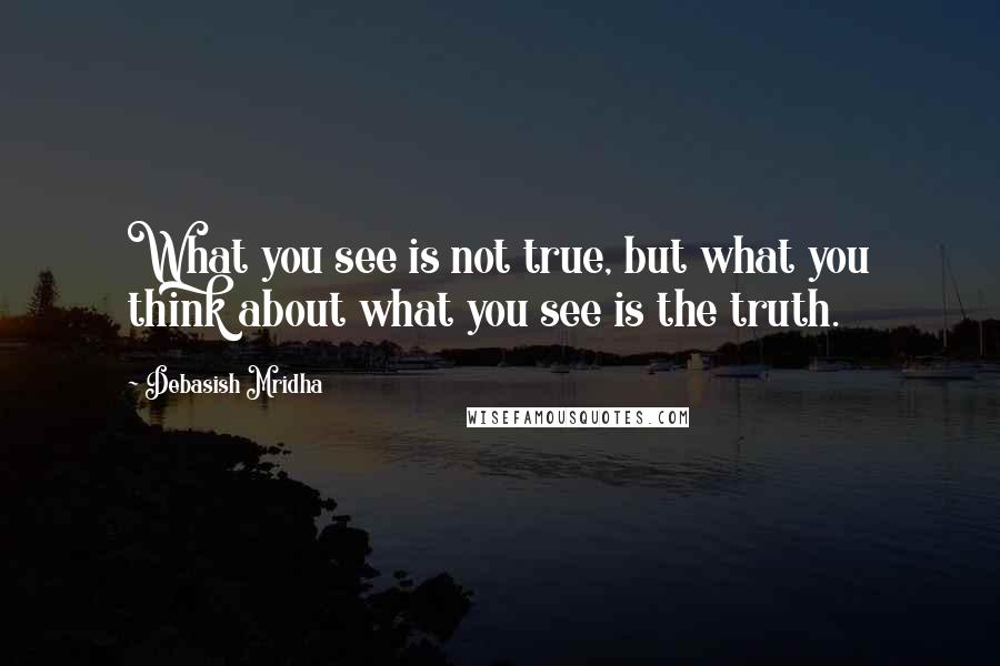 Debasish Mridha Quotes: What you see is not true, but what you think about what you see is the truth.