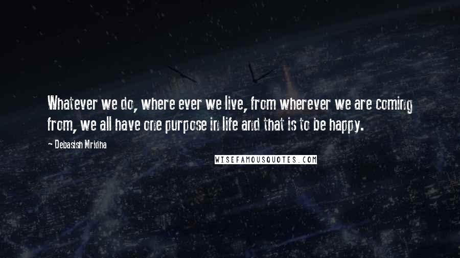 Debasish Mridha Quotes: Whatever we do, where ever we live, from wherever we are coming from, we all have one purpose in life and that is to be happy.