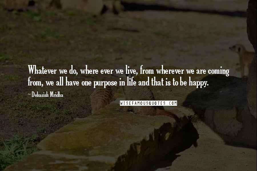 Debasish Mridha Quotes: Whatever we do, where ever we live, from wherever we are coming from, we all have one purpose in life and that is to be happy.