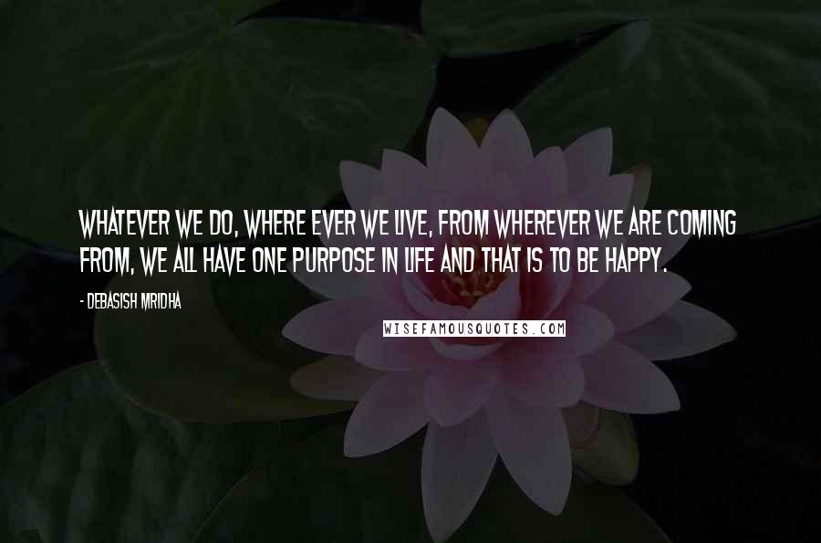 Debasish Mridha Quotes: Whatever we do, where ever we live, from wherever we are coming from, we all have one purpose in life and that is to be happy.