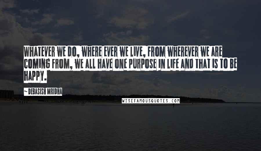 Debasish Mridha Quotes: Whatever we do, where ever we live, from wherever we are coming from, we all have one purpose in life and that is to be happy.