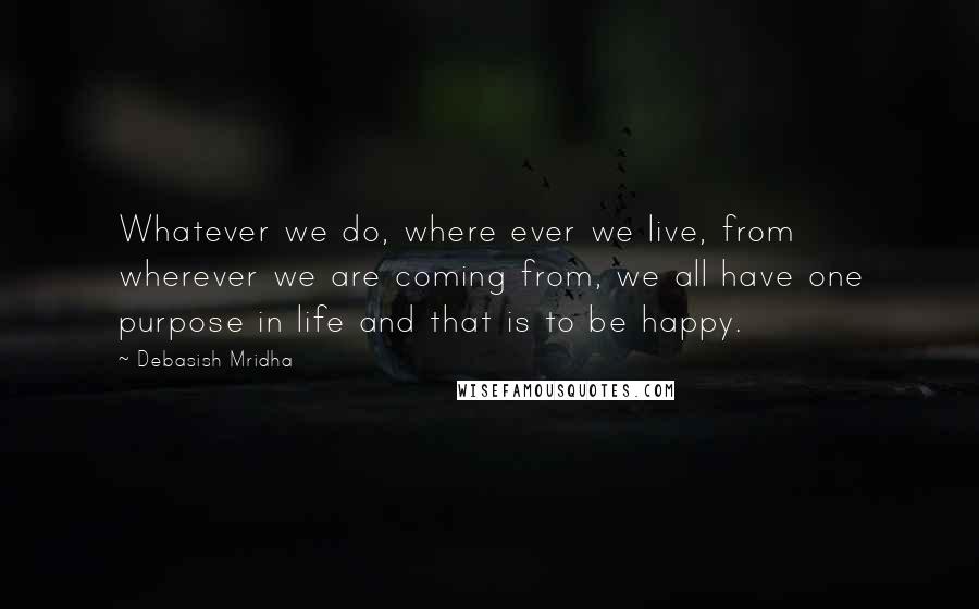 Debasish Mridha Quotes: Whatever we do, where ever we live, from wherever we are coming from, we all have one purpose in life and that is to be happy.