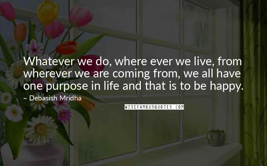 Debasish Mridha Quotes: Whatever we do, where ever we live, from wherever we are coming from, we all have one purpose in life and that is to be happy.