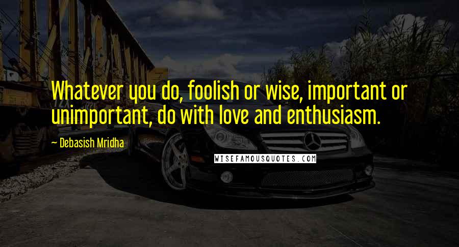 Debasish Mridha Quotes: Whatever you do, foolish or wise, important or unimportant, do with love and enthusiasm.