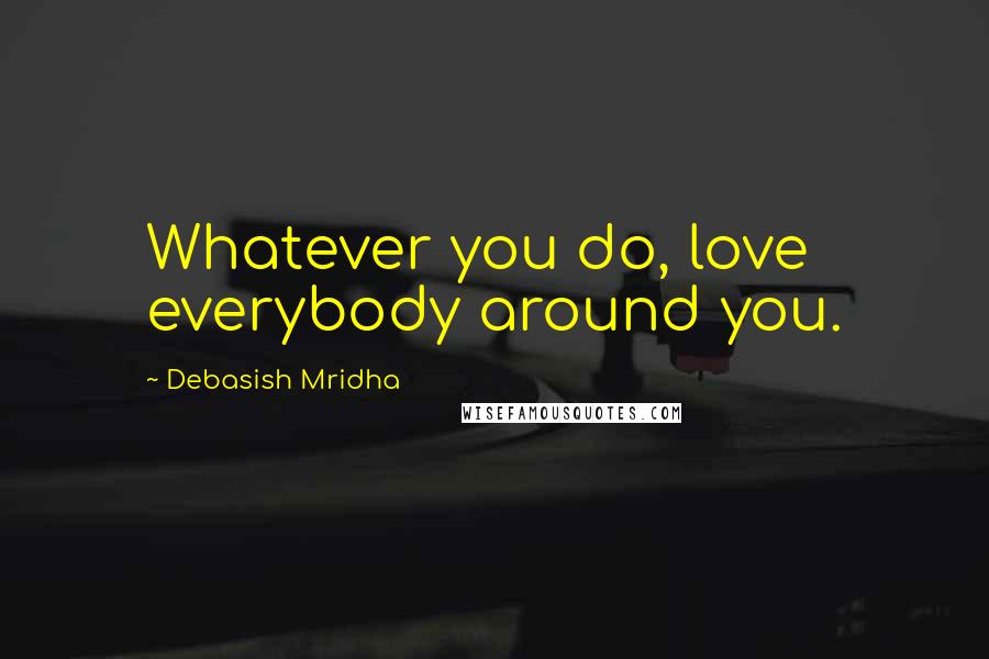 Debasish Mridha Quotes: Whatever you do, love everybody around you.