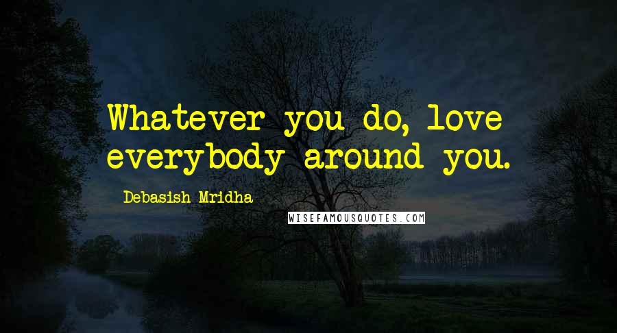 Debasish Mridha Quotes: Whatever you do, love everybody around you.