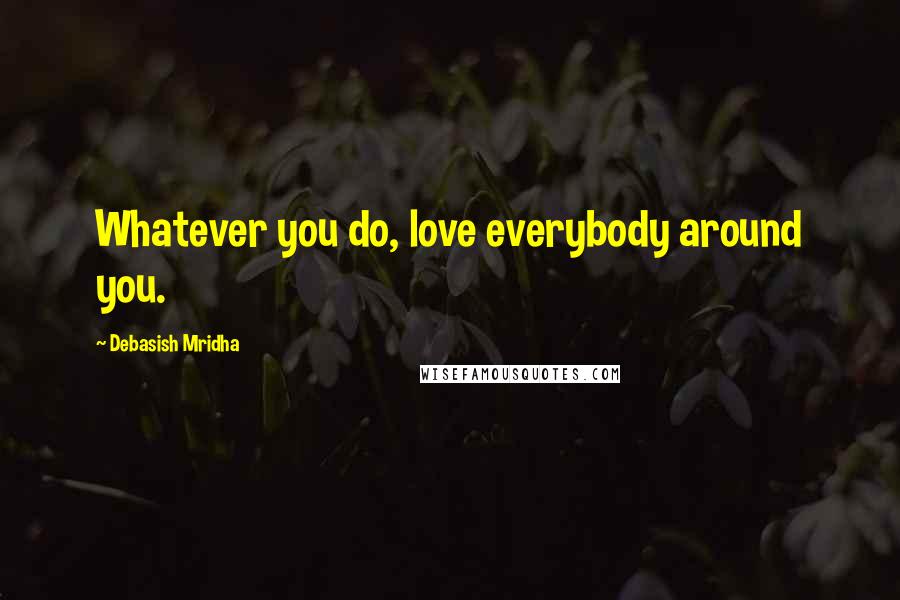 Debasish Mridha Quotes: Whatever you do, love everybody around you.