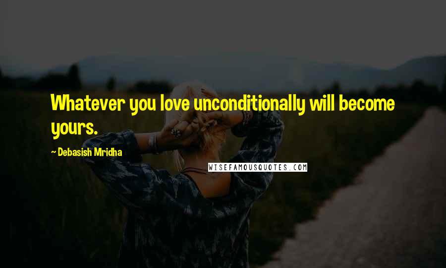 Debasish Mridha Quotes: Whatever you love unconditionally will become yours.
