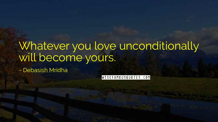 Debasish Mridha Quotes: Whatever you love unconditionally will become yours.