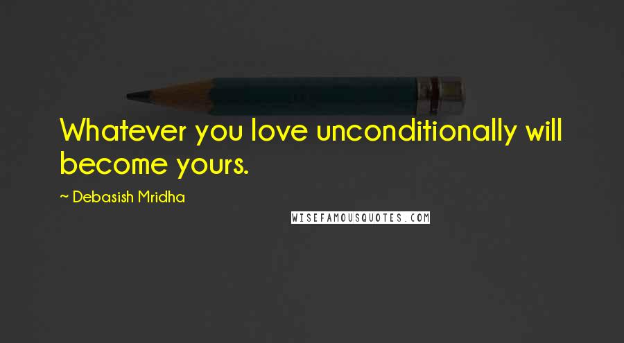Debasish Mridha Quotes: Whatever you love unconditionally will become yours.