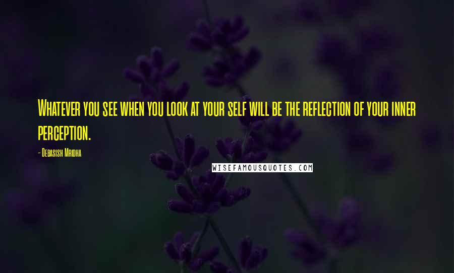 Debasish Mridha Quotes: Whatever you see when you look at your self will be the reflection of your inner perception.