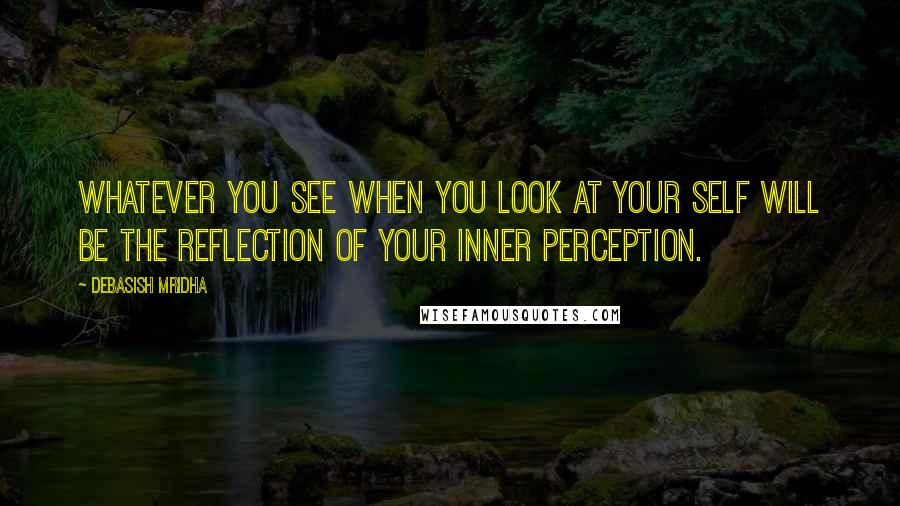 Debasish Mridha Quotes: Whatever you see when you look at your self will be the reflection of your inner perception.