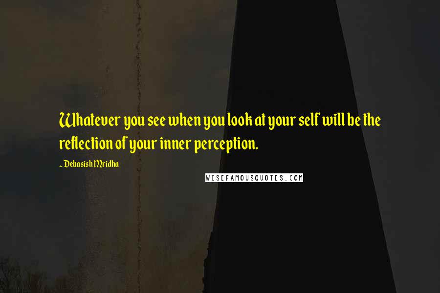 Debasish Mridha Quotes: Whatever you see when you look at your self will be the reflection of your inner perception.