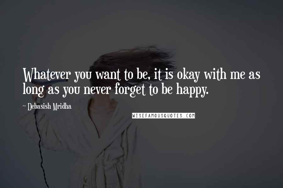 Debasish Mridha Quotes: Whatever you want to be, it is okay with me as long as you never forget to be happy.