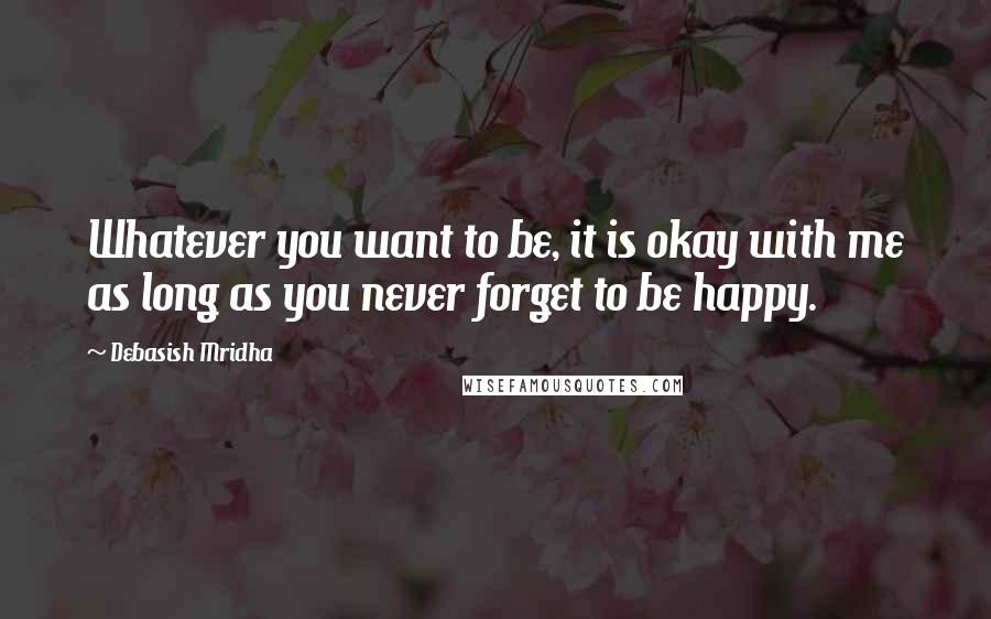 Debasish Mridha Quotes: Whatever you want to be, it is okay with me as long as you never forget to be happy.