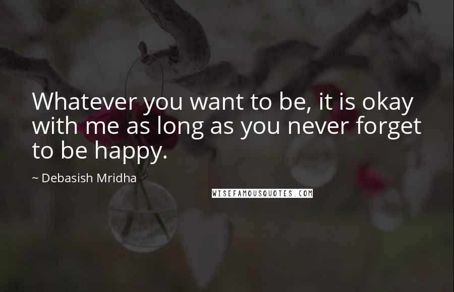 Debasish Mridha Quotes: Whatever you want to be, it is okay with me as long as you never forget to be happy.