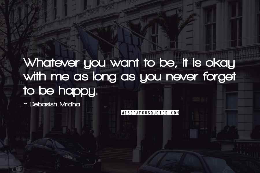 Debasish Mridha Quotes: Whatever you want to be, it is okay with me as long as you never forget to be happy.