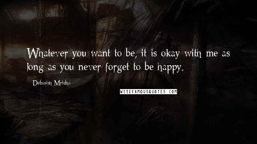 Debasish Mridha Quotes: Whatever you want to be, it is okay with me as long as you never forget to be happy.