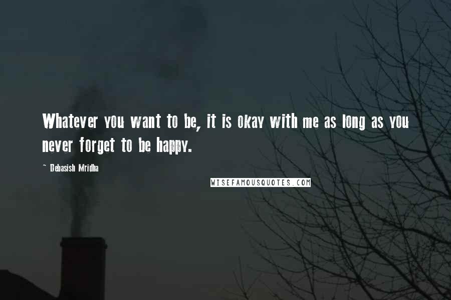 Debasish Mridha Quotes: Whatever you want to be, it is okay with me as long as you never forget to be happy.