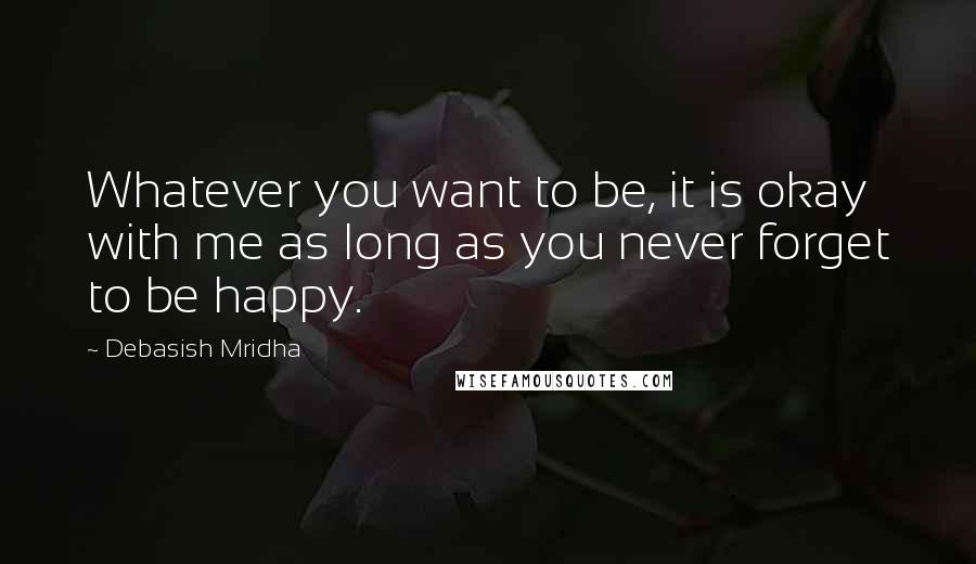 Debasish Mridha Quotes: Whatever you want to be, it is okay with me as long as you never forget to be happy.