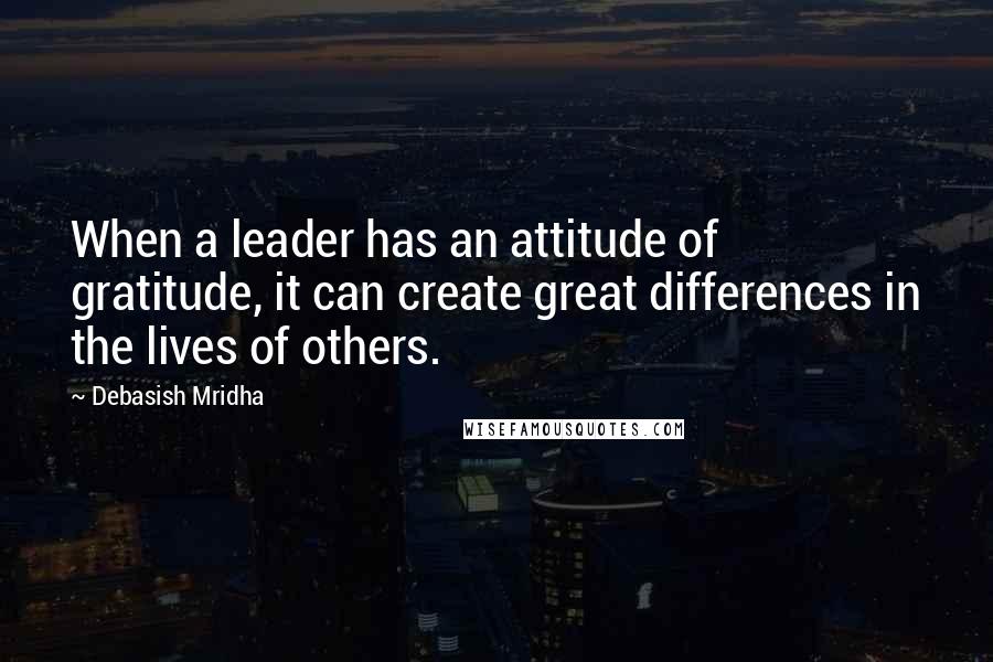 Debasish Mridha Quotes: When a leader has an attitude of gratitude, it can create great differences in the lives of others.