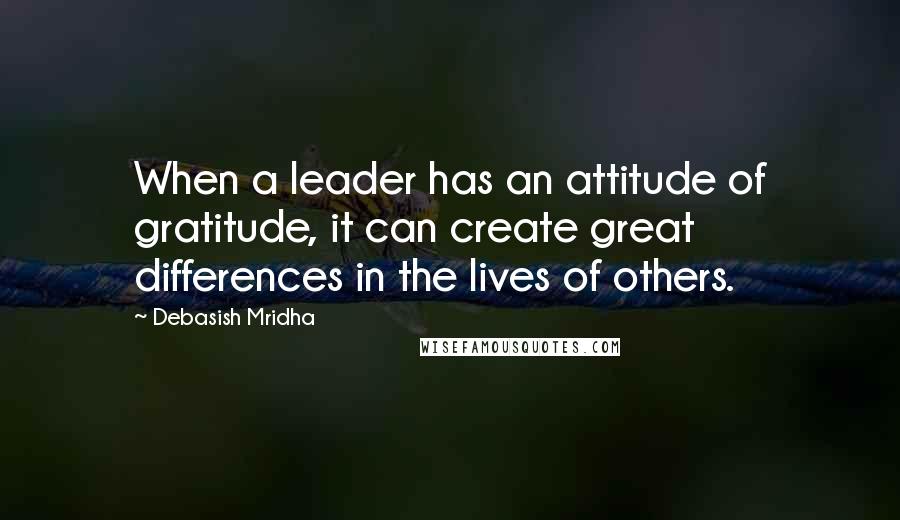 Debasish Mridha Quotes: When a leader has an attitude of gratitude, it can create great differences in the lives of others.