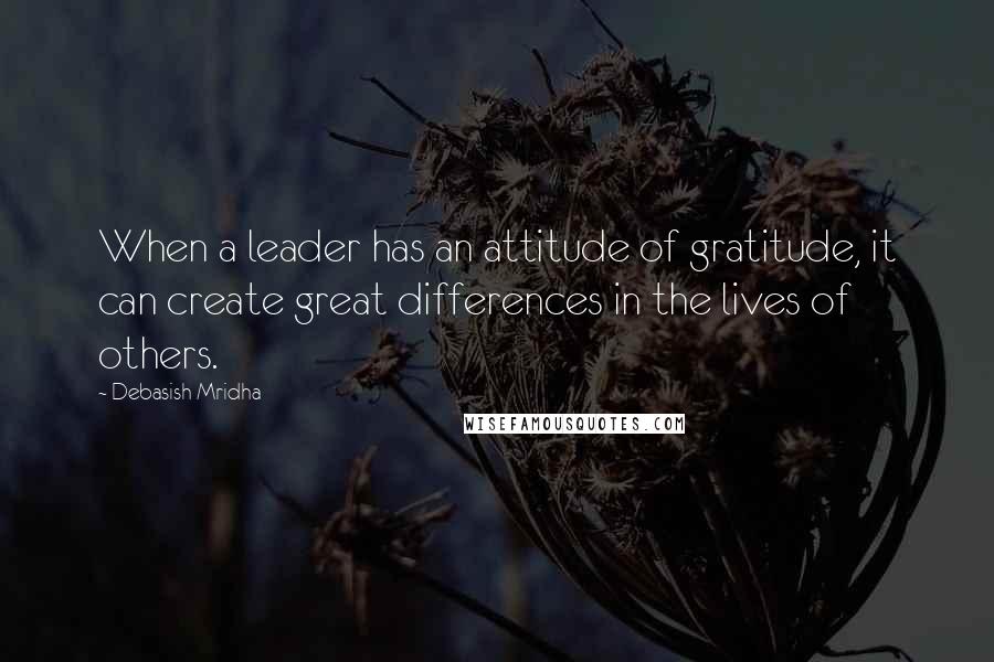 Debasish Mridha Quotes: When a leader has an attitude of gratitude, it can create great differences in the lives of others.