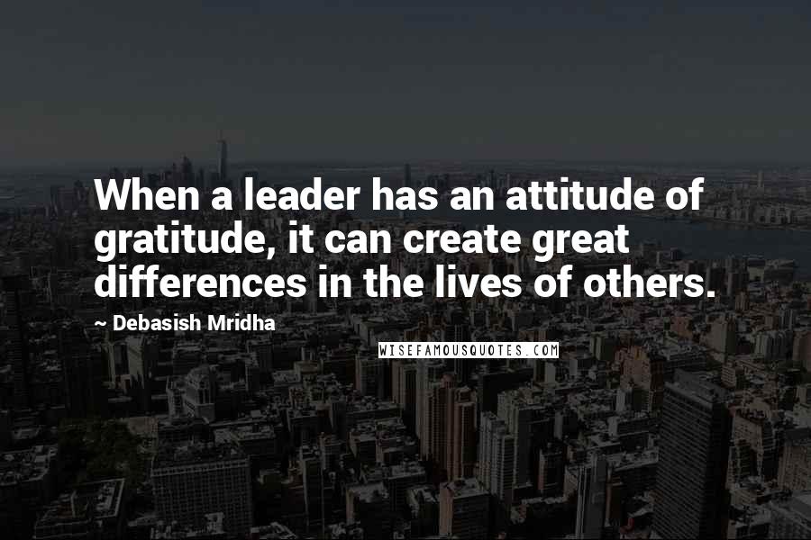 Debasish Mridha Quotes: When a leader has an attitude of gratitude, it can create great differences in the lives of others.