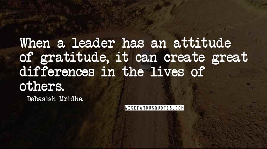 Debasish Mridha Quotes: When a leader has an attitude of gratitude, it can create great differences in the lives of others.