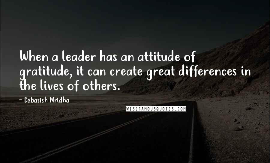 Debasish Mridha Quotes: When a leader has an attitude of gratitude, it can create great differences in the lives of others.