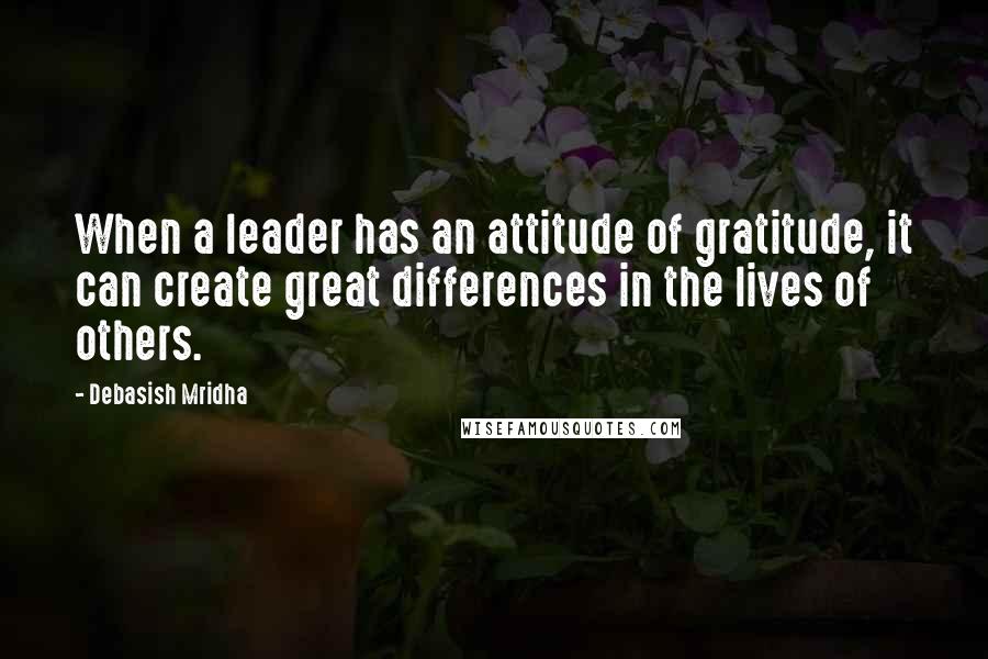 Debasish Mridha Quotes: When a leader has an attitude of gratitude, it can create great differences in the lives of others.