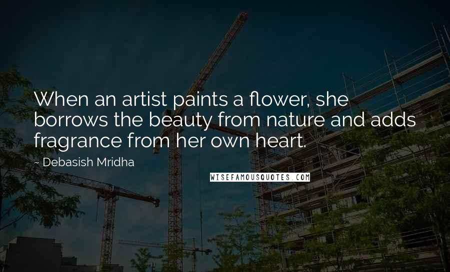 Debasish Mridha Quotes: When an artist paints a flower, she borrows the beauty from nature and adds fragrance from her own heart.