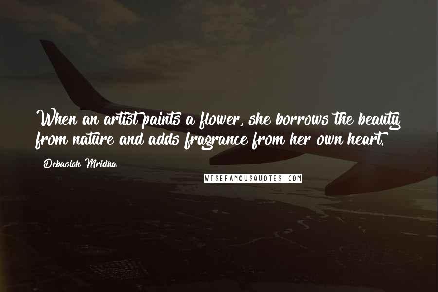 Debasish Mridha Quotes: When an artist paints a flower, she borrows the beauty from nature and adds fragrance from her own heart.