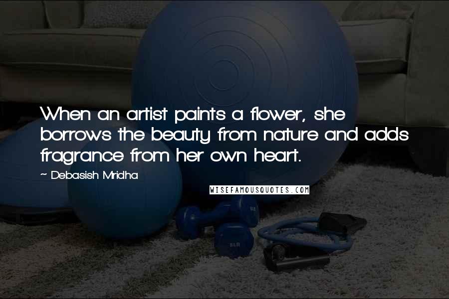 Debasish Mridha Quotes: When an artist paints a flower, she borrows the beauty from nature and adds fragrance from her own heart.