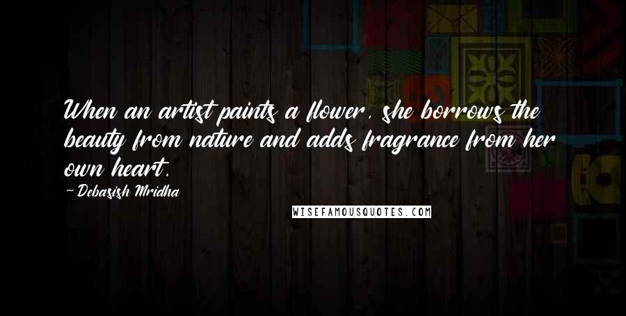 Debasish Mridha Quotes: When an artist paints a flower, she borrows the beauty from nature and adds fragrance from her own heart.
