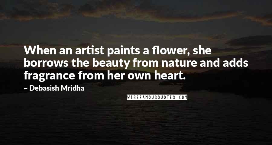 Debasish Mridha Quotes: When an artist paints a flower, she borrows the beauty from nature and adds fragrance from her own heart.