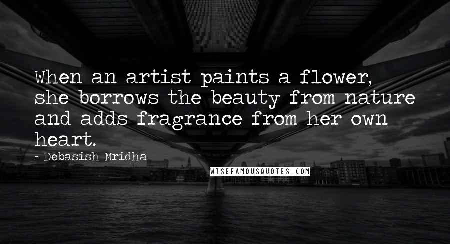 Debasish Mridha Quotes: When an artist paints a flower, she borrows the beauty from nature and adds fragrance from her own heart.