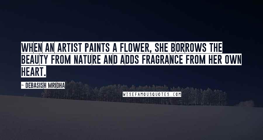 Debasish Mridha Quotes: When an artist paints a flower, she borrows the beauty from nature and adds fragrance from her own heart.