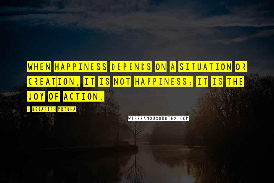 Debasish Mridha Quotes: When happiness depends on a situation or creation, it is not happiness; it is the joy of action.
