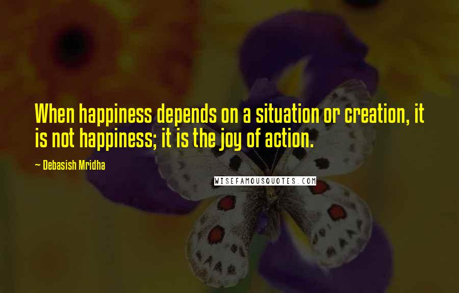 Debasish Mridha Quotes: When happiness depends on a situation or creation, it is not happiness; it is the joy of action.