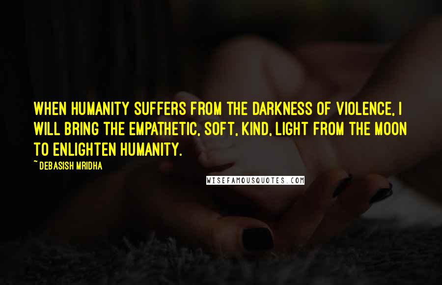 Debasish Mridha Quotes: When humanity suffers from the darkness of violence, I will bring the empathetic, soft, kind, light from the moon to enlighten humanity.