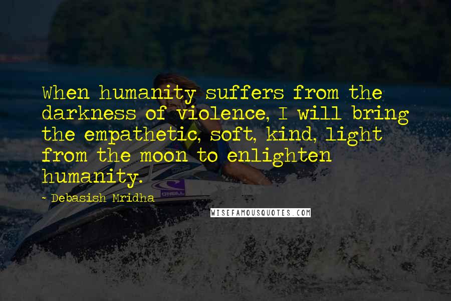 Debasish Mridha Quotes: When humanity suffers from the darkness of violence, I will bring the empathetic, soft, kind, light from the moon to enlighten humanity.