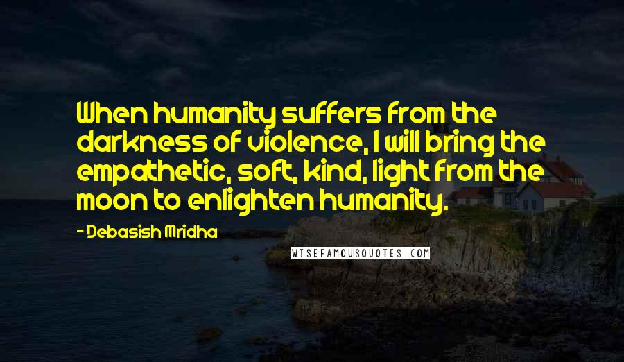 Debasish Mridha Quotes: When humanity suffers from the darkness of violence, I will bring the empathetic, soft, kind, light from the moon to enlighten humanity.